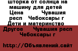 шторка от солнца на машину для детей › Цена ­ 300 - Чувашия респ., Чебоксары г. Дети и материнство » Другое   . Чувашия респ.,Чебоксары г.